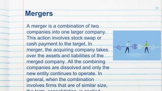 Mergers
A merger is a combination of two
companies into one larger company.
This action involves stock swap or
cash payment to the target. In
merger, the acquiring company takes
over the assets and liabilities of the
merged company. All the combining
companies are dissolved and only the
new entity continues to operate. In
general, when the combination
involves firms that are of similar size,
35
 