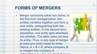 FORMS OF MERGERS
• Merger commonly takes two forms. In
the first form amalgamation, two
entities combine together and form a
new entity, extinguishing both the
existing entities. In the second form
absorption, one entity gets absorbed
into another. The latter does not lose
its entity. Thus, in any type of merger
at least one entity loses its entity.
Hence, A + B = A, where company B
is merged into company A
36
 