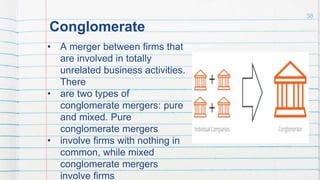 Conglomerate
• A merger between firms that
are involved in totally
unrelated business activities.
There
• are two types of
conglomerate mergers: pure
and mixed. Pure
conglomerate mergers
• involve firms with nothing in
common, while mixed
conglomerate mergers
involve firms
38
 