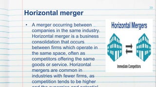 Horizontal merger
• A merger occurring between
companies in the same industry.
Horizontal merger is a business
consolidation that occurs
between firms which operate in
the same space, often as
competitors offering the same
goods or service. Horizontal
mergers are common in
industries with fewer firms, as
competition tends to be higher
39
 