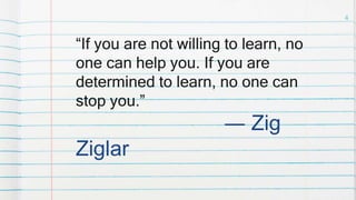 “If you are not willing to learn, no
one can help you. If you are
determined to learn, no one can
stop you.”
― Zig
Ziglar
4
 