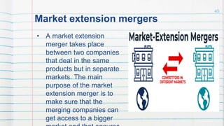 Market extension mergers
• A market extension
merger takes place
between two companies
that deal in the same
products but in separate
markets. The main
purpose of the market
extension merger is to
make sure that the
merging companies can
get access to a bigger
40
 