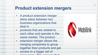 Product extension mergers
• A product extension merger
takes place between two
business organizations that
deal in
• products that are related to
each other and operate in the
same market. The product
• extension merger allows the
merging companies to group
together their products and get
• access to a bigger set of
41
 