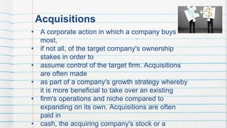 Acquisitions
• A corporate action in which a company buys
most,
• if not all, of the target company's ownership
stakes in order to
• assume control of the target firm. Acquisitions
are often made
• as part of a company's growth strategy whereby
it is more beneficial to take over an existing
• firm's operations and niche compared to
expanding on its own. Acquisitions are often
paid in
• cash, the acquiring company's stock or a
43
 