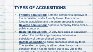 TYPES OF ACQUISITIONS
• Friendly acquisition: Both the companies approve of
the acquisition under friendly terms. There is no
forceful acquisition and the entire process is cordial.
• Reverse acquisition: A private company takes over a
public company
• Back flip acquisition : A very rare case of acquisition
in which the purchasing company becomes a
subsidiary of the purchased company
• Hostile acquisitione entire process is done by force.
The smaller company is either driven to such a
condition that it has no option but to say yes to the
44
 
