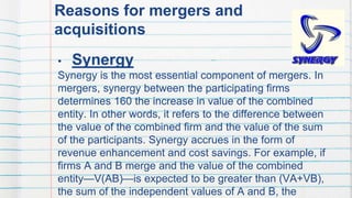Reasons for mergers and
acquisitions
• Synergy
Synergy is the most essential component of mergers. In
mergers, synergy between the participating firms
determines 160 the increase in value of the combined
entity. In other words, it refers to the difference between
the value of the combined firm and the value of the sum
of the participants. Synergy accrues in the form of
revenue enhancement and cost savings. For example, if
firms A and B merge and the value of the combined
entity—V(AB)—is expected to be greater than (VA+VB),
the sum of the independent values of A and B, the
49
 