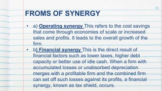 FROMS OF SYNERGY
• a) Operating synergy This refers to the cost savings
that come through economies of scale or increased
sales and profits. It leads to the overall growth of the
firm.
• b) Financial synergy This is the direct result of
financial factors such as lower taxes, higher debt
capacity or better use of idle cash. When a firm with
accumulated losses or unabsorbed depreciation
merges with a profitable firm and the combined firm
can set off such losses against its profits, a financial
synergy, known as tax shield, occurs.
50
 