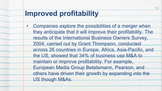 Improved profitability
• Companies explore the possibilities of a merger when
they anticipate that it will improve their profitability. The
results of the International Business Owners Survey,
2004, carried out by Grant Thompson, conducted
across 26 countries in Europe, Africa, Asia-Pacific, and
the US, showed that 34% of business use M&A to
maintain or improve profitability. For example,
European Media Group Betelsmann, Pearson, and
others have driven their growth by expanding into the
US though M&As.
52
 