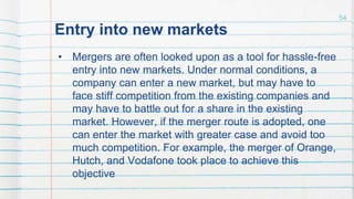 Entry into new markets
• Mergers are often looked upon as a tool for hassle-free
entry into new markets. Under normal conditions, a
company can enter a new market, but may have to
face stiff competition from the existing companies and
may have to battle out for a share in the existing
market. However, if the merger route is adopted, one
can enter the market with greater case and avoid too
much competition. For example, the merger of Orange,
Hutch, and Vodafone took place to achieve this
objective
54
 