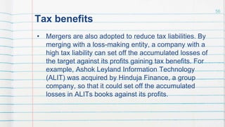 Tax benefits
• Mergers are also adopted to reduce tax liabilities. By
merging with a loss-making entity, a company with a
high tax liability can set off the accumulated losses of
the target against its profits gaining tax benefits. For
example, Ashok Leyland Information Technology
(ALIT) was acquired by Hinduja Finance, a group
company, so that it could set off the accumulated
losses in ALITs books against its profits.
56
 