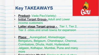 Key TAKEAWAYS
• Product- Vada Pav(Variety)
• Initial Target Group- Adult and Lower
income customers
• Latter stage Target group - Tier 1, Tier 2,
Tier 3 cities and small towns for expansion
• Place: Aurangabad, Ahmednagar,
Bengaluru, Belgaum, Chandrapur, Chennai,
Coimbatore, Dhulia, Hubli, Hyderabad.
Jalgaon, Kolhapur, Mumbai, Pune and many
more
7
 