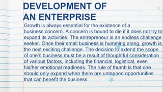 DEVELOPMENT OF
AN ENTERPRISE
Growth is always essential for the existence of a
business concern. A concern is bound to die if it does not try to
expand its activities. The entrepreneur is an endless challenge
seeker. Once their small business is humming along, growth is
the next exciting challenge. The decision to extend the scope
of one’s business must be a result of thoughtful consideration
of various factors, including the financial, logistical, even
his/her emotional readiness. The rule of thumb is that one
should only expand when there are untapped opportunities
that can benefit the business.
8
 