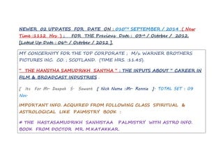 NEWER 02 UPDATES FOR DATE ON : 010TH SEPTEMBER / 2014 ( New 
Time :1112 Hrs ) ; FOR THE Previous Date : 03rd / October / 2012. 
[Latest Up Date : 06th / October / 2012 ]. 
MY CONCERNITY FOR THE TOP CORPORATE ; M/s. WARNER BROTHERS 
PICTURES INC. CO. ; SCOTLAND. (TIME HRS. :11.45). 
“ THE HANSTHA SAMUDRIKH SANTHA “ : THE INPUTS ABOUT “ CAREER IN 
FILM & BROADCAST INDUSTRIES . 
[ Its For Mr. Deepak S. Sawant [ Nick Name :Mr. Ronnie ]. TOTAL SET : 09 
Nos. 
IMPORTANT INFO. ACQUIRED FROM FOLLOWING CLASS SPIRITUAL & 
ASTROLOGICAL LIKE PAlMISTRY BOOK : 
# THE HASTASAMUDRIKH SANHISTAA PALMISTRY WITH ASTRO INFO. 
BOOK FROM DOCTOR MR. M.KATAKKAR. 
 