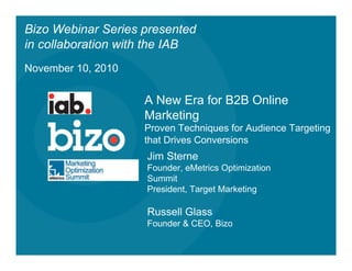 Bizo Webinar Series presented
in collaboration with the IAB
November 10, 2010


                    A New Era for B2B Online
                    Marketing
                    Proven Techniques for Audience Targeting
                    that Drives Conversions
                    Jim Sterne
                    Founder, eMetrics Optimization
                    Summit
                    President, Target Marketing

                    Russell Glass
                    Founder & CEO, Bizo
 