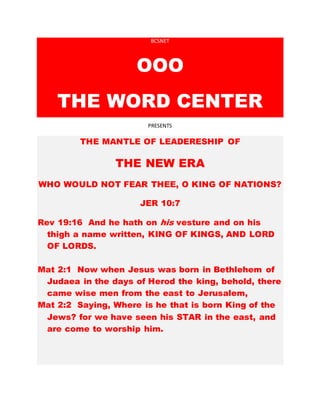 BCSNET
OOO
THE WORD CENTER
PRESENTS
THE MANTLE OF LEADERESHIP OF
THE NEW ERA
WHO WOULD NOT FEAR THEE, O KING OF NATIONS?
JER 10:7
Rev 19:16 And he hath on his vesture and on his
thigh a name written, KING OF KINGS, AND LORD
OF LORDS.
Mat 2:1 Now when Jesus was born in Bethlehem of
Judaea in the days of Herod the king, behold, there
came wise men from the east to Jerusalem,
Mat 2:2 Saying, Where is he that is born King of the
Jews? for we have seen his STAR in the east, and
are come to worship him.
 
