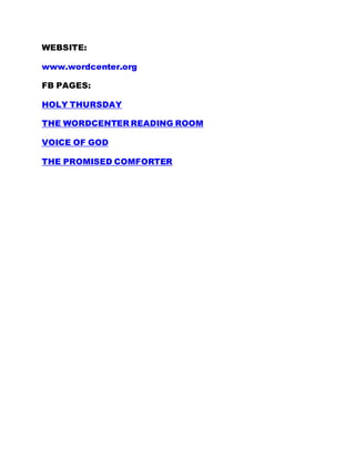 WEBSITE:
www.wordcenter.org
FB PAGES:
HOLY THURSDAY
THE WORDCENTER READING ROOM
VOICE OF GOD
THE PROMISED COMFORTER
 