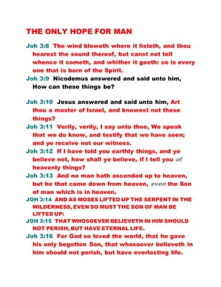 THE ONLY HOPE FOR MAN
Joh 3:8 The wind bloweth where it listeth, and thou
hearest the sound thereof, but canst not tell
whence it cometh, and whither it goeth: so is every
one that is born of the Spirit.
Joh 3:9 Nicodemus answered and said unto him,
How can these things be?
Joh 3:10 Jesus answered and said unto him, Art
thou a master of Israel, and knowest not these
things?
Joh 3:11 Verily, verily, I say unto thee, We speak
that we do know, and testify that we have seen;
and ye receive not our witness.
Joh 3:12 If I have told you earthly things, and ye
believe not, how shall ye believe, if I tell you of
heavenly things?
Joh 3:13 And no man hath ascended up to heaven,
but he that came down from heaven, even the Son
of man which is in heaven.
JOH 3:14 AND AS MOSES LIFTED UP THE SERPENT IN THE
WILDERNESS, EVEN SO MUST THE SON OF MAN BE
LIFTED UP:
JOH 3:15 THAT WHOSOEVER BELIEVETH IN HIM SHOULD
NOT PERISH, BUT HAVE ETERNAL LIFE.
Joh 3:16 For God so loved the world, that he gave
his only begotten Son, that whosoever believeth in
him should not perish, but have everlasting life.
 