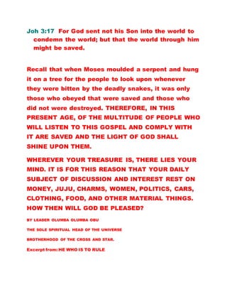 Joh 3:17 For God sent not his Son into the world to
condemn the world; but that the world through him
might be saved.
Recall that when Moses moulded a serpent and hung
it on a tree for the people to look upon whenever
they were bitten by the deadly snakes, it was only
those who obeyed that were saved and those who
did not were destroyed. THEREFORE, IN THIS
PRESENT AGE, OF THE MULTITUDE OF PEOPLE WHO
WILL LISTEN TO THIS GOSPEL AND COMPLY WITH
IT ARE SAVED AND THE LIGHT OF GOD SHALL
SHINE UPON THEM.
WHEREVER YOUR TREASURE IS, THERE LIES YOUR
MIND. IT IS FOR THIS REASON THAT YOUR DAILY
SUBJECT OF DISCUSSION AND INTEREST REST ON
MONEY, JUJU, CHARMS, WOMEN, POLITICS, CARS,
CLOTHING, FOOD, AND OTHER MATERIAL THINGS.
HOW THEN WILL GOD BE PLEASED?
BY LEADER OLUMBA OLUMBA OBU
THE SOLE SPIRITUAL HEAD OF THE UNIVERSE
BROTHERHOOD OF THE CROSS AND STAR.
Excerpt from: HE WHO IS TO RULE
 