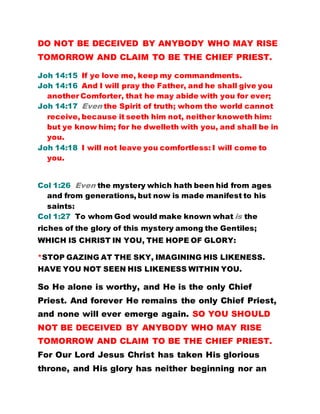 DO NOT BE DECEIVED BY ANYBODY WHO MAY RISE
TOMORROW AND CLAIM TO BE THE CHIEF PRIEST.
Joh 14:15 If ye love me, keep my commandments.
Joh 14:16 And I will pray the Father, and he shall give you
another Comforter, that he may abide with you for ever;
Joh 14:17 Even the Spirit of truth; whom the world cannot
receive, because it seeth him not, neither knoweth him:
but ye know him; for he dwelleth with you, and shall be in
you.
Joh 14:18 I will not leave you comfortless: I will come to
you.
Col 1:26 Even the mystery which hath been hid from ages
and from generations, but now is made manifest to his
saints:
Col 1:27 To whom God would make known what is the
riches of the glory of this mystery among the Gentiles;
WHICH IS CHRIST IN YOU, THE HOPE OF GLORY:
*STOP GAZING AT THE SKY, IMAGINING HIS LIKENESS.
HAVE YOU NOT SEEN HIS LIKENESS WITHIN YOU.
So He alone is worthy, and He is the only Chief
Priest. And forever He remains the only Chief Priest,
and none will ever emerge again. SO YOU SHOULD
NOT BE DECEIVED BY ANYBODY WHO MAY RISE
TOMORROW AND CLAIM TO BE THE CHIEF PRIEST.
For Our Lord Jesus Christ has taken His glorious
throne, and His glory has neither beginning nor an
 