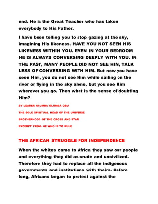 end. He is the Great Teacher who has taken
everybody to His Father.
I have been telling you to stop gazing at the sky,
imagining His likeness. HAVE YOU NOT SEEN HIS
LIKENESS WITHIN YOU. EVEN IN YOUR BEDROOM
HE IS ALWAYS CONVERSING DEEPLY WITH YOU. IN
THE PAST, MANY PEOPLE DID NOT SEE HIM, TALK
LESS OF CONVERSING WITH HIM. But now you have
seen Him, you do not see Him while sailing on the
river or flying in the sky alone, but you see Him
wherever you go. Then what is the sense of doubting
Him?
BY LEADER OLUMBA OLUMBA OBU
THE SOLE SPIRITUAL HEAD OF THE UNIVERSE
BROTHERHOOD OF THE CROSS AND STAR.
EXCERPT FROM: HE WHO IS TO RULE
THE AFRICAN STRUGGLE FOR INDEPENDENCE
When the whites came to Africa they saw our people
and everything they did as crude and uncivilized.
Therefore they had to replace all the indigenous
governments and institutions with theirs. Before
long, Africans began to protest against the
 