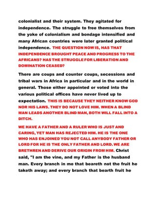 colonialist and their system. They agitated for
independence. The struggle to free themselves from
the yoke of colonialism and bondage intensified and
many African countries were later granted political
independence. THE QUESTION NOW IS, HAS THAT
INDEPENDENCE BROUGHT PEACE AND PROGRESS TO THE
AFRICANS? HAS THE STRUGGLE FOR LIBERATION AND
DOMINATION CEASED?
There are coups and counter coups, secessions and
tribal wars in Africa in particular and in the world in
general. Those either appointed or voted into the
various political offices have never lived up to
expectation. THIS IS BECAUSE THEY NEITHER KNOW GOD
NOR HIS LAWS. THEY DO NOT LOVE HIM. WHEN A BLIND
MAN LEADS ANOTHER BLIND MAN, BOTH WILL FALL INTO A
DITCH.
WE HAVE A FATHER AND A RULER WHO IS JUST AND
CARING, YET MAN HAS REJECTED HIM. HE IS THE ONE
WHO HAS ENJOINED YOU NOT CALL ANYBODY FATHER OR
LORD FOR HE IS THE ONLY FATHER AND LORD. WE ARE
BRETHREN AND DERIVE OUR ORIGIN FROM HIM. Christ
said, "I am the vine, and my Father is the husband
man. Every branch in me that beareth not the fruit he
taketh away; and every branch that bearth fruit he
 