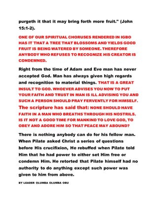 purgeth it that it may bring forth more fruit." (John
15:1-2).
ONE OF OUR SPIRITUAL CHORUSES RENDERED IN IGBO
HAS IT THAT A TREE THAT BLOSSOMS AND YIELDS GOOD
FRUIT IS BEING WATERED BY SOMEONE. THEREFORE
ANYBODY WHO REFUSES TO RECOGNIZE HIS CREATOR IS
CONDEMNED.
Right from the time of Adam and Eve man has never
accepted God. Man has always given high regards
and recognition to material things. THAT IS A GREAT
INSULT TO GOD. WHOEVER ADVISES YOU NOW TO PUT
YOUR FAITH AND TRUST IN MAN IS ILL ADVISING YOU AND
SUCH A PERSON SHOULD PRAY FERVENTLY FOR HIMSELF.
The scripture has said that: NONE SHOULD HAVE
FAITH IN A MAN WHO BREATHS THROUGH HIS NOSTRILS.
IS IT NOT A GOOD TIME FOR MANKIND TO LOVE GOD, TO
OBEY AND ADORE HIM SO THAT PEACE MAY ABOUND?
There is nothing anybody can do for his fellow man.
When Pilate asked Christ a series of questions
before His crucifixion, He rebuffed when Pilate told
Him that he had power to either set Him free or
condemn Him. He retorted that Pilate himself had no
authority to do anything except such power was
given to him from above.
BY LEADER OLUMBA OLUMBA OBU
 