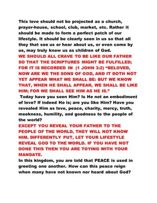 This love should not be projected as a church,
prayer-house, school, club, market, etc. Rather it
should be made to form a perfect patch of our
lifestyle. It should be clearly seen in us so that all
they that see us or hear about us, or even come by
us, may truly know us as children of God.
WE SHOULD ALL CRAVE TO BE LIKE OUR FATHER
SO THAT THE SCRIPTURES MIGHT BE FULFILLED;
FOR IT IS RECORDED IN (1 JOHN 3:2) “BELOVED,
NOW ARE WE THE SONS OF GOD, AND IT DOTH NOT
YET APPEAR WHAT WE SHALL BE: BUT WE KNOW
THAT, WHEN HE SHALL APPEAR, WE SHALL BE LIKE
HIM; FOR WE SHALL SEE HIM AS HE IS.”
Today have you seen Him? Is He not an embodiment
of love? If indeed He is; are you like Him? Have you
revealed Him as love, peace, charity, mercy, truth,
meekness, humility, and goodness to the people of
the world?
EXCEPT YOU REVEAL YOUR FATHER TO THE
PEOPLE OF THE WORLD, THEY WILL NOT KNOW
HIM. DIFFERENTLY PUT, LET YOUR LIFESTYLE
REVEAL GOD TO THE WORLD. IF YOU HAVE NOT
DONE THIS THEN YOU ARE TOYING WITH YOUR
MANDATE.
In this kingdom, you are told that PEACE is used in
greeting one another. How can this peace reign
when many have not known nor heard about God?
 