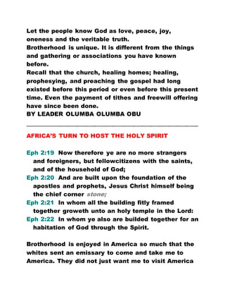 Let the people know God as love, peace, joy,
oneness and the veritable truth.
Brotherhood is unique. It is different from the things
and gathering or associations you have known
before.
Recall that the church, healing homes; healing,
prophesying, and preaching the gospel had long
existed before this period or even before this present
time. Even the payment of tithes and freewill offering
have since been done.
BY LEADER OLUMBA OLUMBA OBU
…………………………………………………………………………………………………………………………………………………………
AFRICA’S TURN TO HOST THE HOLY SPIRIT
Eph 2:19 Now therefore ye are no more strangers
and foreigners, but fellowcitizens with the saints,
and of the household of God;
Eph 2:20 And are built upon the foundation of the
apostles and prophets, Jesus Christ himself being
the chief corner stone;
Eph 2:21 In whom all the building fitly framed
together groweth unto an holy temple in the Lord:
Eph 2:22 In whom ye also are builded together for an
habitation of God through the Spirit.
Brotherhood is enjoyed in America so much that the
whites sent an emissary to come and take me to
America. They did not just want me to visit America
 