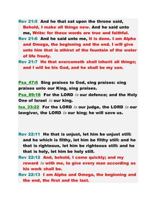 Rev 21:5 And he that sat upon the throne said,
Behold, I make all things new. And he said unto
me, Write: for these words are true and faithful.
Rev 21:6 And he said unto me, It is done. I am Alpha
and Omega, the beginning and the end. I will give
unto him that is athirst of the fountain of the water
of life freely.
Rev 21:7 He that overcometh shall inherit all things;
and I will be his God, and he shall be my son.
Psa_47:6 Sing praises to God, sing praises: sing
praises unto our King, sing praises.
Psa_89:18 For the LORD is our defence; and the Holy
One of Israel is our king.
Isa_33:22 For the LORD is our judge, the LORD is our
lawgiver, the LORD is our king; he will save us.
Rev 22:11 He that is unjust, let him be unjust still:
and he which is filthy, let him be filthy still: and he
that is righteous, let him be righteous still: and he
that is holy, let him be holy still.
Rev 22:12 And, behold, I come quickly; and my
reward is with me, to give every man according as
his work shall be.
Rev 22:13 I am Alpha and Omega, the beginning and
the end, the first and the last.
 