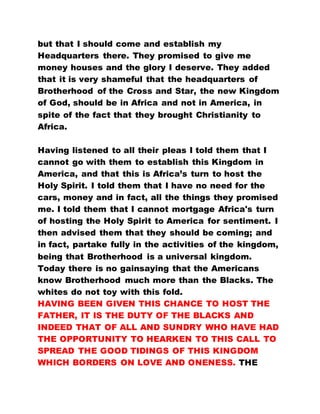 but that I should come and establish my
Headquarters there. They promised to give me
money houses and the glory I deserve. They added
that it is very shameful that the headquarters of
Brotherhood of the Cross and Star, the new Kingdom
of God, should be in Africa and not in America, in
spite of the fact that they brought Christianity to
Africa.
Having listened to all their pleas I told them that I
cannot go with them to establish this Kingdom in
America, and that this is Africa’s turn to host the
Holy Spirit. I told them that I have no need for the
cars, money and in fact, all the things they promised
me. I told them that I cannot mortgage Africa's turn
of hosting the Holy Spirit to America for sentiment. I
then advised them that they should be coming; and
in fact, partake fully in the activities of the kingdom,
being that Brotherhood is a universal kingdom.
Today there is no gainsaying that the Americans
know Brotherhood much more than the Blacks. The
whites do not toy with this fold.
HAVING BEEN GIVEN THIS CHANCE TO HOST THE
FATHER, IT IS THE DUTY OF THE BLACKS AND
INDEED THAT OF ALL AND SUNDRY WHO HAVE HAD
THE OPPORTUNITY TO HEARKEN TO THIS CALL TO
SPREAD THE GOOD TIDINGS OF THIS KINGDOM
WHICH BORDERS ON LOVE AND ONENESS. THE
 