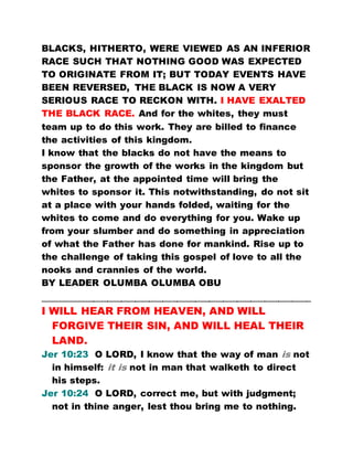 BLACKS, HITHERTO, WERE VIEWED AS AN INFERIOR
RACE SUCH THAT NOTHING GOOD WAS EXPECTED
TO ORIGINATE FROM IT; BUT TODAY EVENTS HAVE
BEEN REVERSED, THE BLACK IS NOW A VERY
SERIOUS RACE TO RECKON WITH. I HAVE EXALTED
THE BLACK RACE. And for the whites, they must
team up to do this work. They are billed to finance
the activities of this kingdom.
I know that the blacks do not have the means to
sponsor the growth of the works in the kingdom but
the Father, at the appointed time will bring the
whites to sponsor it. This notwithstanding, do not sit
at a place with your hands folded, waiting for the
whites to come and do everything for you. Wake up
from your slumber and do something in appreciation
of what the Father has done for mankind. Rise up to
the challenge of taking this gospel of love to all the
nooks and crannies of the world.
BY LEADER OLUMBA OLUMBA OBU
…………………………………………………………………………………………………………………………………………………………
I WILL HEAR FROM HEAVEN, AND WILL
FORGIVE THEIR SIN, AND WILL HEAL THEIR
LAND.
Jer 10:23 O LORD, I know that the way of man is not
in himself: it is not in man that walketh to direct
his steps.
Jer 10:24 O LORD, correct me, but with judgment;
not in thine anger, lest thou bring me to nothing.
 