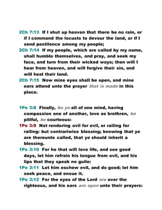 2Ch 7:13 If I shut up heaven that there be no rain, or
if I command the locusts to devour the land, or if I
send pestilence among my people;
2Ch 7:14 If my people, which are called by my name,
shall humble themselves, and pray, and seek my
face, and turn from their wicked ways; then will I
hear from heaven, and will forgive their sin, and
will heal their land.
2Ch 7:15 Now mine eyes shall be open, and mine
ears attend unto the prayer that is made in this
place.
1Pe 3:8 Finally, be ye all of one mind, having
compassion one of another, love as brethren, be
pitiful, be courteous:
1Pe 3:9 Not rendering evil for evil, or railing for
railing: but contrariwise blessing; knowing that ye
are thereunto called, that ye should inherit a
blessing.
1Pe 3:10 For he that will love life, and see good
days, let him refrain his tongue from evil, and his
lips that they speak no guile:
1Pe 3:11 Let him eschew evil, and do good; let him
seek peace, and ensue it.
1Pe 3:12 For the eyes of the Lord are over the
righteous, and his ears are open unto their prayers:
 