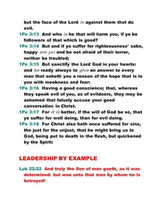 but the face of the Lord is against them that do
evil.
1Pe 3:13 And who is he that will harm you, if ye be
followers of that which is good?
1Pe 3:14 But and if ye suffer for righteousness' sake,
happy are ye: and be not afraid of their terror,
neither be troubled;
1Pe 3:15 But sanctify the Lord God in your hearts:
and be ready always to give an answer to every
man that asketh you a reason of the hope that is in
you with meekness and fear:
1Pe 3:16 Having a good conscience; that, whereas
they speak evil of you, as of evildoers, they may be
ashamed that falsely accuse your good
conversation in Christ.
1Pe 3:17 For it is better, if the will of God be so, that
ye suffer for well doing, than for evil doing.
1Pe 3:18 For Christ also hath once suffered for sins,
the just for the unjust, that he might bring us to
God, being put to death in the flesh, but quickened
by the Spirit:
LEADERSHIP BY EXAMPLE
Luk 22:22 And truly the Son of man goeth, as it was
determined: but woe unto that man by whom he is
betrayed!
 