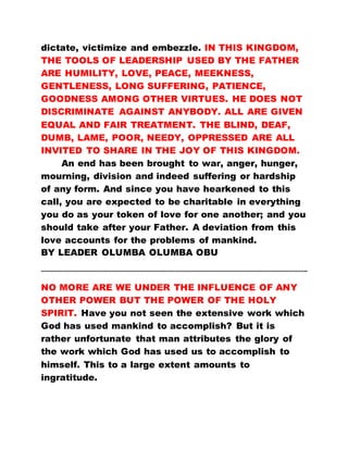 dictate, victimize and embezzle. IN THIS KINGDOM,
THE TOOLS OF LEADERSHIP USED BY THE FATHER
ARE HUMILITY, LOVE, PEACE, MEEKNESS,
GENTLENESS, LONG SUFFERING, PATIENCE,
GOODNESS AMONG OTHER VIRTUES. HE DOES NOT
DISCRIMINATE AGAINST ANYBODY. ALL ARE GIVEN
EQUAL AND FAIR TREATMENT. THE BLIND, DEAF,
DUMB, LAME, POOR, NEEDY, OPPRESSED ARE ALL
INVITED TO SHARE IN THE JOY OF THIS KINGDOM.
An end has been brought to war, anger, hunger,
mourning, division and indeed suffering or hardship
of any form. And since you have hearkened to this
call, you are expected to be charitable in everything
you do as your token of love for one another; and you
should take after your Father. A deviation from this
love accounts for the problems of mankind.
BY LEADER OLUMBA OLUMBA OBU
………………………………………………………………………………………………………………………………………...
NO MORE ARE WE UNDER THE INFLUENCE OF ANY
OTHER POWER BUT THE POWER OF THE HOLY
SPIRIT. Have you not seen the extensive work which
God has used mankind to accomplish? But it is
rather unfortunate that man attributes the glory of
the work which God has used us to accomplish to
himself. This to a large extent amounts to
ingratitude.
 