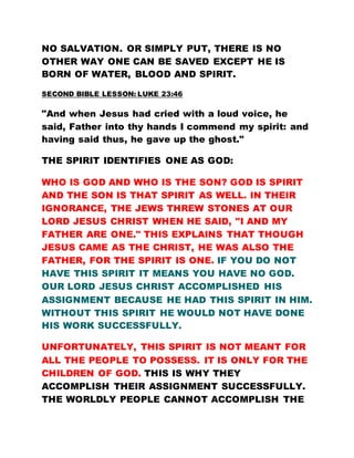NO SALVATION. OR SIMPLY PUT, THERE IS NO
OTHER WAY ONE CAN BE SAVED EXCEPT HE IS
BORN OF WATER, BLOOD AND SPIRIT.
SECOND BIBLE LESSON: LUKE 23:46
"And when Jesus had cried with a loud voice, he
said, Father into thy hands I commend my spirit: and
having said thus, he gave up the ghost."
THE SPIRIT IDENTIFIES ONE AS GOD:
WHO IS GOD AND WHO IS THE SON? GOD IS SPIRIT
AND THE SON IS THAT SPIRIT AS WELL. IN THEIR
IGNORANCE, THE JEWS THREW STONES AT OUR
LORD JESUS CHRIST WHEN HE SAID, "I AND MY
FATHER ARE ONE." THIS EXPLAINS THAT THOUGH
JESUS CAME AS THE CHRIST, HE WAS ALSO THE
FATHER, FOR THE SPIRIT IS ONE. IF YOU DO NOT
HAVE THIS SPIRIT IT MEANS YOU HAVE NO GOD.
OUR LORD JESUS CHRIST ACCOMPLISHED HIS
ASSIGNMENT BECAUSE HE HAD THIS SPIRIT IN HIM.
WITHOUT THIS SPIRIT HE WOULD NOT HAVE DONE
HIS WORK SUCCESSFULLY.
UNFORTUNATELY, THIS SPIRIT IS NOT MEANT FOR
ALL THE PEOPLE TO POSSESS. IT IS ONLY FOR THE
CHILDREN OF GOD. THIS IS WHY THEY
ACCOMPLISH THEIR ASSIGNMENT SUCCESSFULLY.
THE WORLDLY PEOPLE CANNOT ACCOMPLISH THE
 
