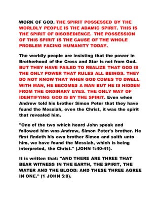 WORK OF GOD. THE SPIRIT POSSESSED BY THE
WORLDLY PEOPLE IS THE ADAMIC SPIRIT. THIS IS
THE SPIRIT OF DISOBEDIENCE. THE POSSESSION
OF THIS SPIRIT IS THE CAUSE OF THE WHOLE
PROBLEM FACING HUMANITY TODAY.
The worldly people are insisting that the power in
Brotherhood of the Cross and Star is not from God.
BUT THEY HAVE FAILED TO REALIZE THAT GOD IS
THE ONLY POWER THAT RULES ALL BEINGS. THEY
DO NOT KNOW THAT WHEN GOD COMES TO DWELL
WITH MAN, HE BECOMES A MAN BUT HE IS HIDDEN
FROM THE ORDINARY EYES. THE ONLY WAY OF
IDENTIFYING GOD IS BY THE SPIRIT. Even when
Andrew told his brother Simon Peter that they have
found the Messiah, even the Christ, it was the spirit
that revealed him.
"One of the two which heard John speak and
followed him was Andrew, Simon Peter's brother. He
first findeth his own brother Simon and saith unto
him, we have found the Messiah, which is being
interpreted, the Christ." (JOHN 1:40-41).
It is written that: "AND THERE ARE THREE THAT
BEAR WITNESS IN THE EARTH, THE SPIRIT, THE
WATER AND THE BLOOD: AND THESE THREE AGREE
IN ONE." (1 JOHN 5:8).
 