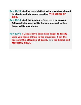 Rev 19:13 And he was clothed with a vesture dipped
in blood: and his name is called THE WORD OF
GOD.
Rev 19:14 And the armies which were in heaven
followed him upon white horses, clothed in fine
linen, white and clean.
Rev 22:16 I Jesus have sent mine angel to testify
unto you these things in the churches. I am the
root and the offspring of David, and the bright and
MORNING STAR.
 