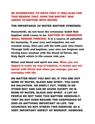 BE INTERESTING TO NOTE THAT IT WAS ALSO FOR
THIS REASON THAT JOHN THE BAPTIST WAS
ASKED TO BAPTIZE WITH WATER.
THE IMPORTANCE OF WATER BAPTISM STRESSED:
Henceforth, do not have the erroneous belief that
baptism shall cease to be. BAPTISM BY IMMERSION
SHALL REMAIN FOREVER. It is a source of salvation
for humanity. If your sins and iniquities are not
washed away, then you will die with your sins intact.
Through faith and baptism, your sins are forgiven and
having been washed with the blood of Christ, the
Holy Spirit which is life comes into you.
Water and blood and spirit are one. When you are
dipped in water by way of baptism, it means you are
buried with Christ and when you emerge, you are
emerging with life.
NO MATTER WHAT YOU MAY DO, IF YOU ARE NOT
BORN OF WATER, BLOOD AND SPIRIT, YOU HAVE
NO SALVATION. OR SIMPLY PUT, THERE IS NO
OTHER WAY ONE CAN BE SAVED EXCEPT HE IS
BORN OF WATER, BLOOD AND SPIRIT. A LOT OF
PEOPLE DO NOT TAKE THIS BAPTISM SERIOUSLY.
THEY DO NOT EVEN REGARD THE CONFESSION OF
SINS AS ANYTHING IMPORTANT IN LIFE. THE
CHURCHES DO NOT STRESS THIS EXERCISE AS A
VERY IMPORTANT ASPECT OF WORSHIP. HOWEVER,
 