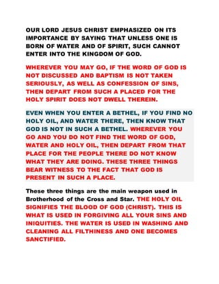 OUR LORD JESUS CHRIST EMPHASIZED ON ITS
IMPORTANCE BY SAYING THAT UNLESS ONE IS
BORN OF WATER AND OF SPIRIT, SUCH CANNOT
ENTER INTO THE KINGDOM OF GOD.
WHEREVER YOU MAY GO, IF THE WORD OF GOD IS
NOT DISCUSSED AND BAPTISM IS NOT TAKEN
SERIOUSLY, AS WELL AS CONFESSION OF SINS,
THEN DEPART FROM SUCH A PLACED FOR THE
HOLY SPIRIT DOES NOT DWELL THEREIN.
EVEN WHEN YOU ENTER A BETHEL, IF YOU FIND NO
HOLY OIL, AND WATER THERE, THEN KNOW THAT
GOD IS NOT IN SUCH A BETHEL. WHEREVER YOU
GO AND YOU DO NOT FIND THE WORD OF GOD,
WATER AND HOLY OIL, THEN DEPART FROM THAT
PLACE FOR THE PEOPLE THERE DO NOT KNOW
WHAT THEY ARE DOING. THESE THREE THINGS
BEAR WITNESS TO THE FACT THAT GOD IS
PRESENT IN SUCH A PLACE.
These three things are the main weapon used in
Brotherhood of the Cross and Star. THE HOLY OIL
SIGNIFIES THE BLOOD OF GOD (CHRIST). THIS IS
WHAT IS USED IN FORGIVING ALL YOUR SINS AND
INIQUITIES. THE WATER IS USED IN WASHING AND
CLEANING ALL FILTHINESS AND ONE BECOMES
SANCTIFIED.
 