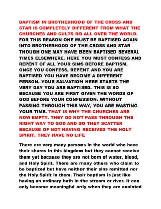BAPTISM IN BROTHERHOOD OF THE CROSS AND
STAR IS COMPLETELY DIFFERENT FROM WHAT THE
CHURCHES AND CULTS DO ALL OVER THE WORLD.
FOR THIS REASON ONE MUST BE BAPTISED AGAIN
INTO BROTHERHOOD OF THE CROSS AND STAR
THOUGH ONE MAY HAVE BEEN BAPTISED SEVERAL
TIMES ELSEWHERE. HERE YOU MUST CONFESS AND
REPENT OF ALL YOUR SINS BEFORE BAPTISM.
ONCE YOU CONFESS, REPENT AND YOU ARE
BAPTISED YOU HAVE BECOME A DIFFERENT
PERSON. YOUR SALVATION HERE STARTS THE
VERY DAY YOU ARE BAPTISED. THIS IS SO
BECAUSE YOU ARE FIRST GIVEN THE WORDS OF
GOD BEFORE YOUR CONFESSION. WITHOUT
PASSING THROUGH THIS WAY, YOU ARE WASTING
YOUR TIME. THAT IS WHY THE CHURCHES ARE
NOW EMPTY. THEY DO NOT PASS THROUGH THE
RIGHT WAY TO GOD AND SO THEY SCATTER
BECAUSE OF NOT HAVING RECEIVED THE HOLY
SPIRIT, THEY HAVE NO LIFE
There are very many persons in the world who have
their shares in this kingdom but they cannot receive
them yet because they are not born of water, blood,
and Holy Spirit. There are many others who claim to
be baptized but have neither their sins remitted nor
the Holy Spirit in them. Their baptism is just like
having an ordinary bath in the stream or river. It can
only become meaningful only when they are anointed
 