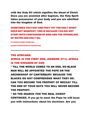 with the Holy Oil which signifies the blood of Christ.
Once you are anointed after baptism, the Holy Spirit
takes possession of your body and you are admitted
into the kingdom of God.
SOMETIMES YOU FAST AND PRAY YET THE HOLY SPIRIT
DOES NOT MANIFEST. THIS IS BECAUSE YOU DID NOT
START WITH CONFESSION OF SINS AND THE SPRINKLING
OF WATER AND HOLY OIL.
BY LEADER OLUMBA OLUMBA OBU
EXCERPT FROM MYSTERY OF PROPAGATION
……………………………………………………………………………
THE AFRICANS:
AFRICA IS THE FIRST SON, (GENESIS 27:1). AFRICA
IS THE KINGDOM OF GOD
* TILL THE WORLD COMES TO AN END, NO BLACK
MAN WILL BE APPOINTED THE POPE OR THE
ARCHBISHOP OF CANTERBURY BECAUSE THE
BLACKS DO NOT COMPREHEND WHAT THEY DO.
CAN YOU BECOME THE PROPHET OF MECCA? TILL
THE END OF YOUR DAYS YOU WILL NEVER BECOME
THE PROPHET.
* SO THE SEARCH FOR THE REAL CHRIST
CONTINUES. If you go to meet the Pope he will issue
you with instructions about his doctrines. Are you
 