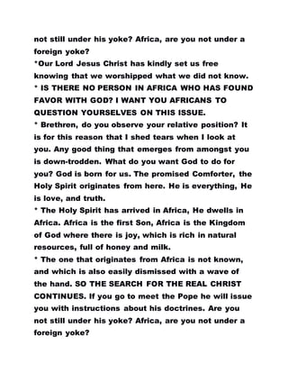 not still under his yoke? Africa, are you not under a
foreign yoke?
*Our Lord Jesus Christ has kindly set us free
knowing that we worshipped what we did not know.
* IS THERE NO PERSON IN AFRICA WHO HAS FOUND
FAVOR WITH GOD? I WANT YOU AFRICANS TO
QUESTION YOURSELVES ON THIS ISSUE.
* Brethren, do you observe your relative position? It
is for this reason that I shed tears when I look at
you. Any good thing that emerges from amongst you
is down-trodden. What do you want God to do for
you? God is born for us. The promised Comforter, the
Holy Spirit originates from here. He is everything, He
is love, and truth.
* The Holy Spirit has arrived in Africa, He dwells in
Africa. Africa is the first Son, Africa is the Kingdom
of God where there is joy, which is rich in natural
resources, full of honey and milk.
* The one that originates from Africa is not known,
and which is also easily dismissed with a wave of
the hand. SO THE SEARCH FOR THE REAL CHRIST
CONTINUES. If you go to meet the Pope he will issue
you with instructions about his doctrines. Are you
not still under his yoke? Africa, are you not under a
foreign yoke?
 