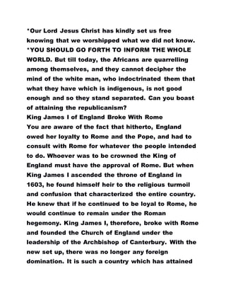 *Our Lord Jesus Christ has kindly set us free
knowing that we worshipped what we did not know.
*YOU SHOULD GO FORTH TO INFORM THE WHOLE
WORLD. But till today, the Africans are quarrelling
among themselves, and they cannot decipher the
mind of the white man, who indoctrinated them that
what they have which is indigenous, is not good
enough and so they stand separated. Can you boast
of attaining the republicanism?
King James I of England Broke With Rome
You are aware of the fact that hitherto, England
owed her loyalty to Rome and the Pope, and had to
consult with Rome for whatever the people intended
to do. Whoever was to be crowned the King of
England must have the approval of Rome. But when
King James I ascended the throne of England in
1603, he found himself heir to the religious turmoil
and confusion that characterized the entire country.
He knew that if he continued to be loyal to Rome, he
would continue to remain under the Roman
hegemony. King James I, therefore, broke with Rome
and founded the Church of England under the
leadership of the Archbishop of Canterbury. With the
new set up, there was no longer any foreign
domination. It is such a country which has attained
 