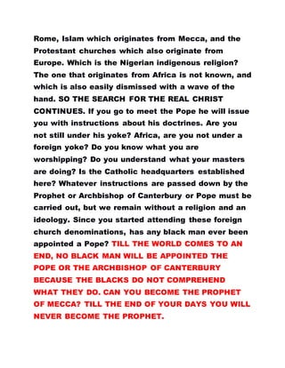 Rome, Islam which originates from Mecca, and the
Protestant churches which also originate from
Europe. Which is the Nigerian indigenous religion?
The one that originates from Africa is not known, and
which is also easily dismissed with a wave of the
hand. SO THE SEARCH FOR THE REAL CHRIST
CONTINUES. If you go to meet the Pope he will issue
you with instructions about his doctrines. Are you
not still under his yoke? Africa, are you not under a
foreign yoke? Do you know what you are
worshipping? Do you understand what your masters
are doing? Is the Catholic headquarters established
here? Whatever instructions are passed down by the
Prophet or Archbishop of Canterbury or Pope must be
carried out, but we remain without a religion and an
ideology. Since you started attending these foreign
church denominations, has any black man ever been
appointed a Pope? TILL THE WORLD COMES TO AN
END, NO BLACK MAN WILL BE APPOINTED THE
POPE OR THE ARCHBISHOP OF CANTERBURY
BECAUSE THE BLACKS DO NOT COMPREHEND
WHAT THEY DO. CAN YOU BECOME THE PROPHET
OF MECCA? TILL THE END OF YOUR DAYS YOU WILL
NEVER BECOME THE PROPHET.
 