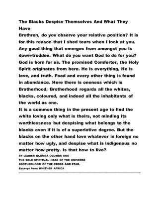 The Blacks Despise Themselves And What They
Have
Brethren, do you observe your relative position? It is
for this reason that I shed tears when I look at you.
Any good thing that emerges from amongst you is
down-trodden. What do you want God to do for you?
God is born for us. The promised Comforter, the Holy
Spirit originates from here. He is everything, He is
love, and truth. Food and every other thing is found
in abundance. Here there is oneness which is
Brotherhood. Brotherhood regards all the whites,
blacks, coloured, and indeed all the inhabitants of
the world as one.
It is a common thing in the present age to find the
white loving only what is theirs, not minding its
worthlessness but despising what belongs to the
blacks even if it is of a superlative degree. But the
blacks on the other hand love whatever is foreign no
matter how ugly, and despise what is indigenous no
matter how pretty. Is that how to live?
BY LEADER OLUMBA OLUMBA OBU
THE SOLE SPIRITUAL HEAD OF THE UNIVERSE
BROTHERHOOD OF THE CROSS AND STAR.
Excerpt from: WHITHER AFRICA
………………………………………………………………………………………………………………………………………………………….
 
