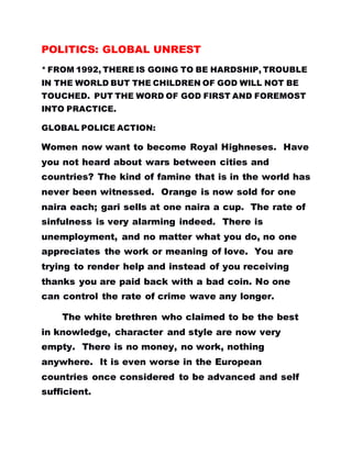 POLITICS: GLOBAL UNREST
* FROM 1992, THERE IS GOING TO BE HARDSHIP, TROUBLE
IN THE WORLD BUT THE CHILDREN OF GOD WILL NOT BE
TOUCHED. PUT THE WORD OF GOD FIRST AND FOREMOST
INTO PRACTICE.
GLOBAL POLICE ACTION:
Women now want to become Royal Highneses. Have
you not heard about wars between cities and
countries? The kind of famine that is in the world has
never been witnessed. Orange is now sold for one
naira each; gari sells at one naira a cup. The rate of
sinfulness is very alarming indeed. There is
unemployment, and no matter what you do, no one
appreciates the work or meaning of love. You are
trying to render help and instead of you receiving
thanks you are paid back with a bad coin. No one
can control the rate of crime wave any longer.
The white brethren who claimed to be the best
in knowledge, character and style are now very
empty. There is no money, no work, nothing
anywhere. It is even worse in the European
countries once considered to be advanced and self
sufficient.
 