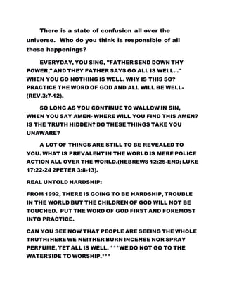 There is a state of confusion all over the
universe. Who do you think is responsible of all
these happenings?
EVERYDAY, YOU SING, "FATHER SEND DOWN THY
POWER," AND THEY FATHER SAYS GO ALL IS WELL..."
WHEN YOU GO NOTHING IS WELL. WHY IS THIS SO?
PRACTICE THE WORD OF GOD AND ALL WILL BE WELL-
(REV.3:7-12).
SO LONG AS YOU CONTINUE TO WALLOW IN SIN,
WHEN YOU SAY AMEN- WHERE WILL YOU FIND THIS AMEN?
IS THE TRUTH HIDDEN? DO THESE THINGS TAKE YOU
UNAWARE?
A LOT OF THINGS ARE STILL TO BE REVEALED TO
YOU. WHAT IS PREVALENT IN THE WORLD IS MERE POLICE
ACTION ALL OVER THE WORLD.(HEBREWS 12:25-END; LUKE
17:22-24 2PETER 3:8-13).
REAL UNTOLD HARDSHIP:
FROM 1992, THERE IS GOING TO BE HARDSHIP, TROUBLE
IN THE WORLD BUT THE CHILDREN OF GOD WILL NOT BE
TOUCHED. PUT THE WORD OF GOD FIRST AND FOREMOST
INTO PRACTICE.
CAN YOU SEE NOW THAT PEOPLE ARE SEEING THE WHOLE
TRUTH: HERE WE NEITHER BURN INCENSE NOR SPRAY
PERFUME, YET ALL IS WELL. ***WE DO NOT GO TO THE
WATERSIDE TO WORSHIP.***
 