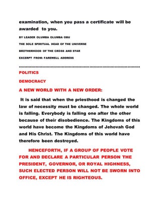 examination, when you pass a certificate will be
awarded to you.
BY LEADER OLUMBA OLUMBA OBU
THE SOLE SPIRITUAL HEAD OF THE UNIVERSE
BROTHERHOOD OF THE CROSS AND STAR
EXCERPT FROM: FAREWELL ADDRESS
.......................................................................................
POLITICS
DEMOCRACY
A NEW WORLD WITH A NEW ORDER:
It is said that when the priesthood is changed the
law of necessity must be changed. The whole world
is falling. Everybody is falling one after the other
because of their disobedience. The Kingdoms of this
world have become the Kingdoms of Jehovah God
and His Christ. The Kingdoms of this world have
therefore been destroyed.
HENCEFORTH, IF A GROUP OF PEOPLE VOTE
FOR AND DECLARE A PARTICULAR PERSON THE
PRESIDENT, GOVERNOR, OR ROYAL HIGHNESS,
SUCH ELECTED PERSON WILL NOT BE SWORN INTO
OFFICE, EXCEPT HE IS RIGHTEOUS.
 