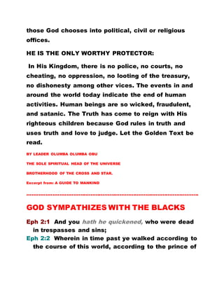 those God chooses into political, civil or religious
offices.
HE IS THE ONLY WORTHY PROTECTOR:
In His Kingdom, there is no police, no courts, no
cheating, no oppression, no looting of the treasury,
no dishonesty among other vices. The events in and
around the world today indicate the end of human
activities. Human beings are so wicked, fraudulent,
and satanic. The Truth has come to reign with His
righteous children because God rules in truth and
uses truth and love to judge. Let the Golden Text be
read.
BY LEADER OLUMBA OLUMBA OBU
THE SOLE SPIRITUAL HEAD OF THE UNIVERSE
BROTHERHOOD OF THE CROSS AND STAR.
Excerpt from: A GUIDE TO MANKIND
……………………………………………………………………………………….
GOD SYMPATHIZES WITH THE BLACKS
Eph 2:1 And you hath he quickened, who were dead
in trespasses and sins;
Eph 2:2 Wherein in time past ye walked according to
the course of this world, according to the prince of
 