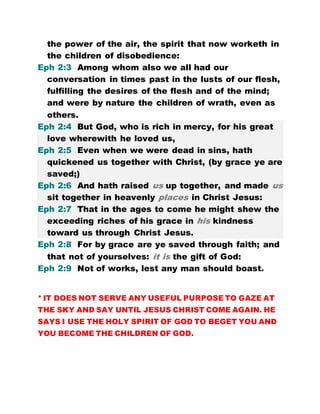 the power of the air, the spirit that now worketh in
the children of disobedience:
Eph 2:3 Among whom also we all had our
conversation in times past in the lusts of our flesh,
fulfilling the desires of the flesh and of the mind;
and were by nature the children of wrath, even as
others.
Eph 2:4 But God, who is rich in mercy, for his great
love wherewith he loved us,
Eph 2:5 Even when we were dead in sins, hath
quickened us together with Christ, (by grace ye are
saved;)
Eph 2:6 And hath raised us up together, and made us
sit together in heavenly places in Christ Jesus:
Eph 2:7 That in the ages to come he might shew the
exceeding riches of his grace in his kindness
toward us through Christ Jesus.
Eph 2:8 For by grace are ye saved through faith; and
that not of yourselves: it is the gift of God:
Eph 2:9 Not of works, lest any man should boast.
* IT DOES NOT SERVE ANY USEFUL PURPOSE TO GAZE AT
THE SKY AND SAY UNTIL JESUS CHRIST COME AGAIN. HE
SAYS I USE THE HOLY SPIRIT OF GOD TO BEGET YOU AND
YOU BECOME THE CHILDREN OF GOD.
 